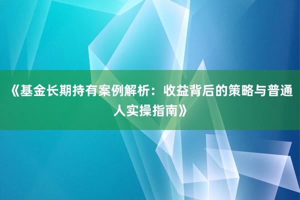 《基金长期持有案例解析：收益背后的策略与普通人实操指南》