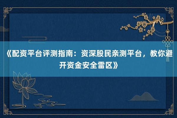 《配资平台评测指南：资深股民亲测平台，教你避开资金安全雷区》