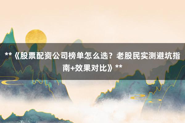 **《股票配资公司榜单怎么选？老股民实测避坑指南+效果对比》**