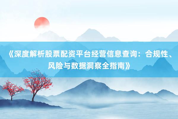 《深度解析股票配资平台经营信息查询：合规性、风险与数据洞察全指南》