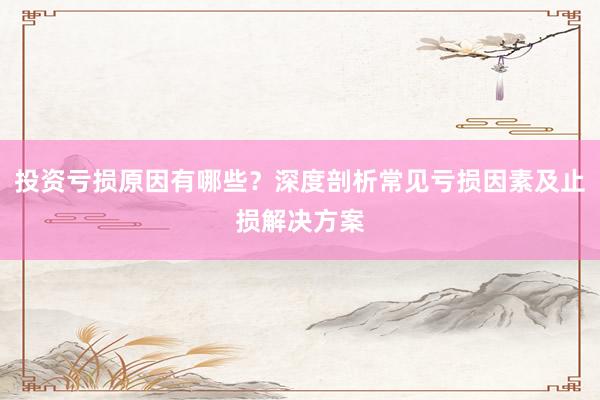 投资亏损原因有哪些？深度剖析常见亏损因素及止损解决方案