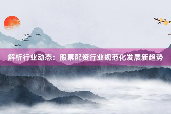 解析行业动态：股票配资行业规范化发展新趋势