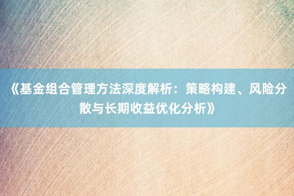 《基金组合管理方法深度解析：策略构建、风险分散与长期收益优化分析》