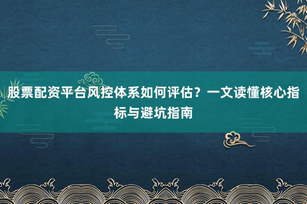股票配资平台风控体系如何评估？一文读懂核心指标与避坑指南