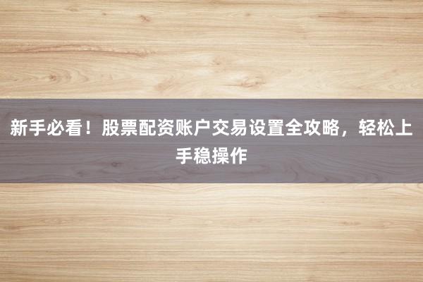新手必看！股票配资账户交易设置全攻略，轻松上手稳操作
