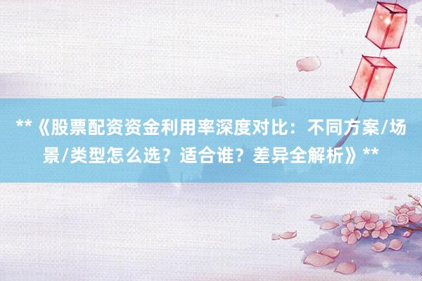 **《股票配资资金利用率深度对比：不同方案/场景/类型怎么选？适合谁？差异全解析》**