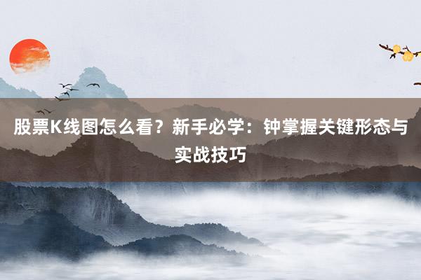 股票K线图怎么看？新手必学：钟掌握关键形态与实战技巧