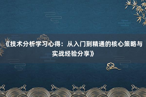 《技术分析学习心得：从入门到精通的核心策略与实战经验分享》