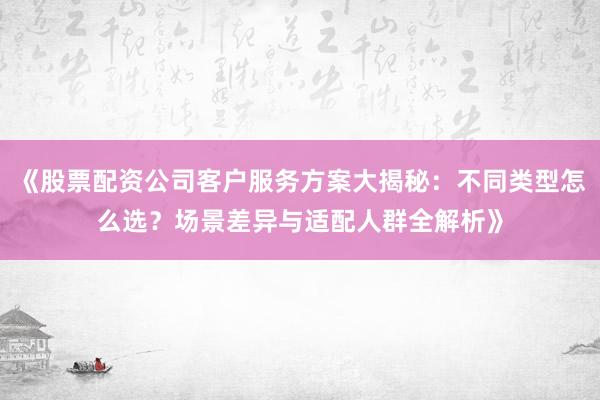 《股票配资公司客户服务方案大揭秘：不同类型怎么选？场景差异与适配人群全解析》