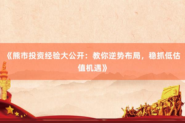 《熊市投资经验大公开：教你逆势布局，稳抓低估值机遇》
