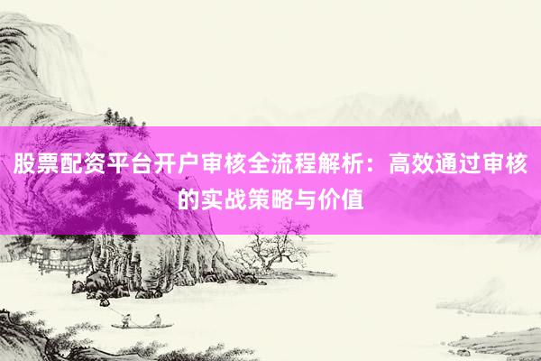 股票配资平台开户审核全流程解析：高效通过审核的实战策略与价值