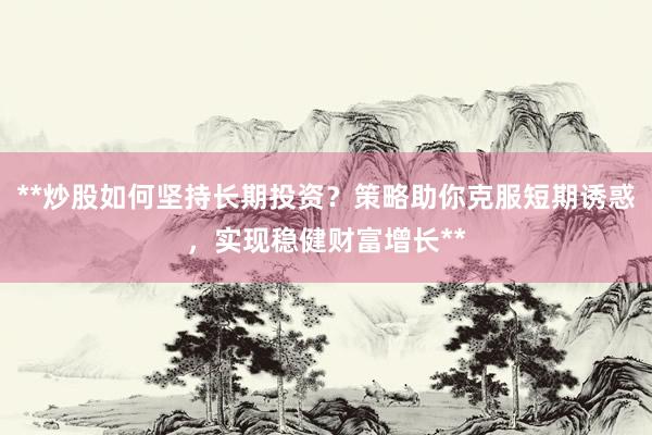 **炒股如何坚持长期投资？策略助你克服短期诱惑，实现稳健财富增长**