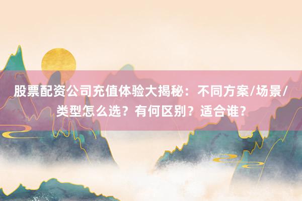 股票配资公司充值体验大揭秘：不同方案/场景/类型怎么选？有何区别？适合谁？
