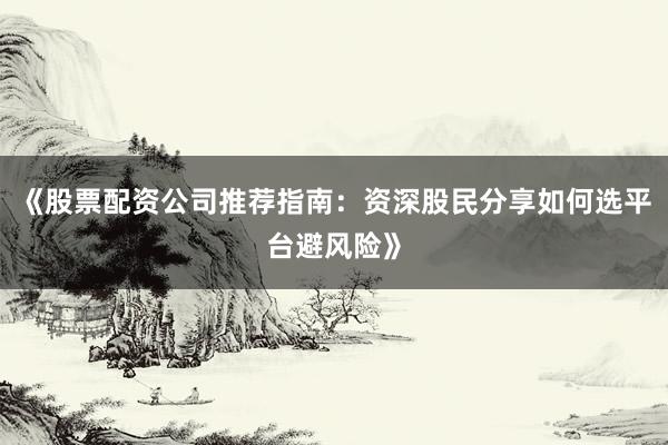 《股票配资公司推荐指南：资深股民分享如何选平台避风险》